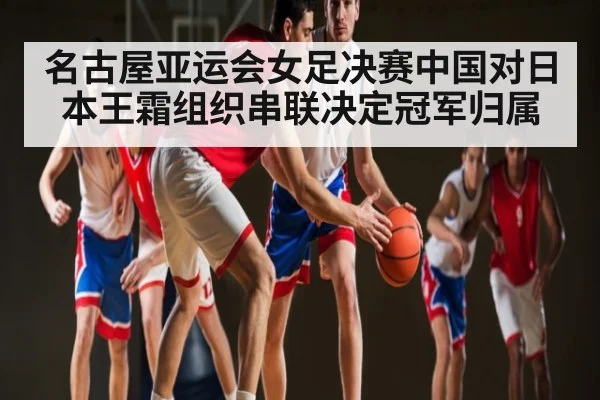 名古屋亚运会女足决赛中国对日本王霜组织串联决定冠军归属