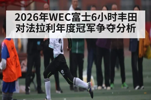 2026年WEC富士6小时丰田对法拉利年度冠军争夺分析